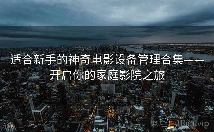 适合新手的神奇电影设备管理合集——开启你的家庭影院之旅