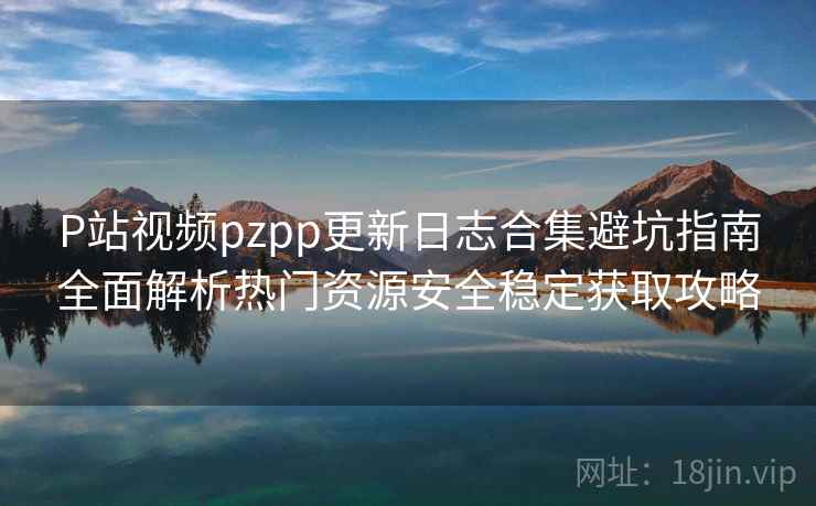 P站视频pzpp更新日志合集避坑指南全面解析热门资源安全稳定获取攻略