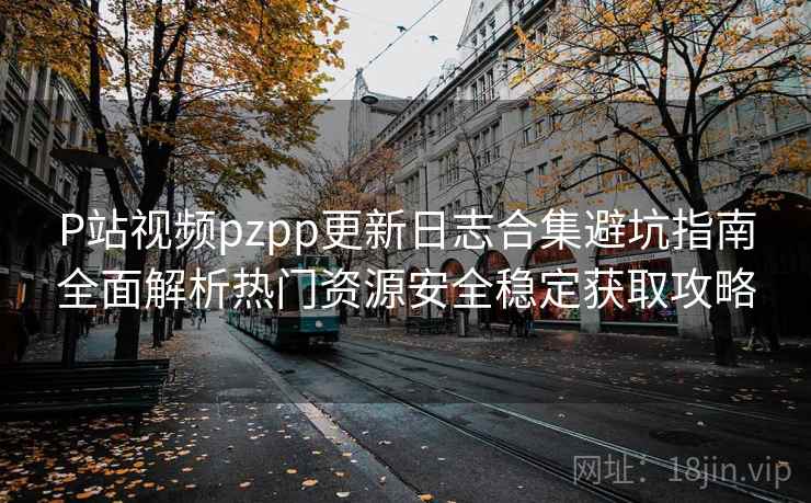 P站视频pzpp更新日志合集避坑指南全面解析热门资源安全稳定获取攻略