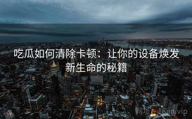 吃瓜如何清除卡顿：让你的设备焕发新生命的秘籍