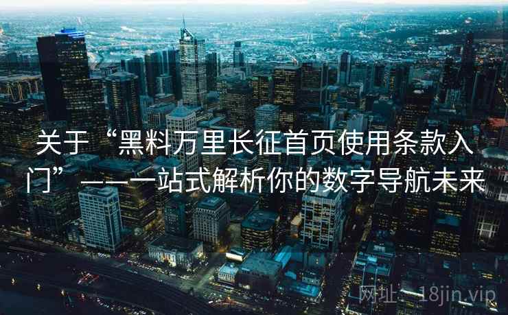 关于“黑料万里长征首页使用条款入门”——一站式解析你的数字导航未来