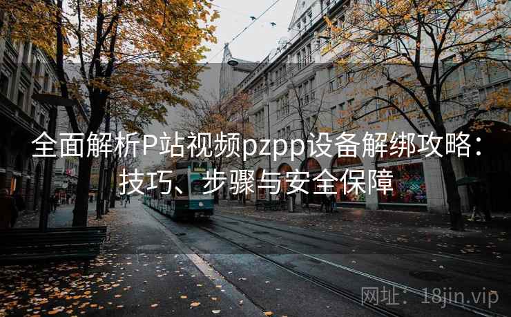 全面解析P站视频pzpp设备解绑攻略：技巧、步骤与安全保障