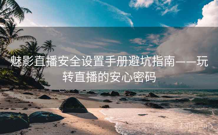 魅影直播安全设置手册避坑指南——玩转直播的安心密码