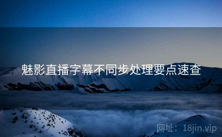 魅影直播字幕不同步处理要点速查 魅影直播字幕不同步处理要点速查