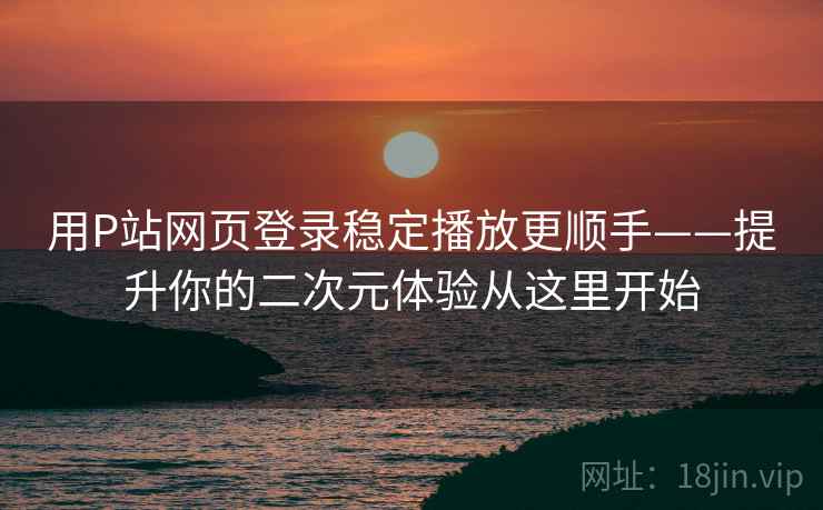 用P站网页登录稳定播放更顺手——提升你的二次元体验从这里开始