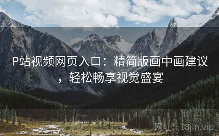 P站视频网页入口：精简版画中画建议，轻松畅享视觉盛宴