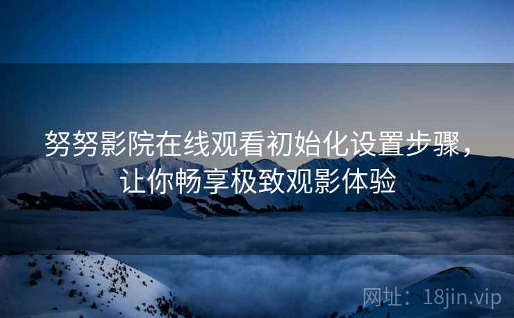 努努影院在线观看初始化设置步骤，让你畅享极致观影体验