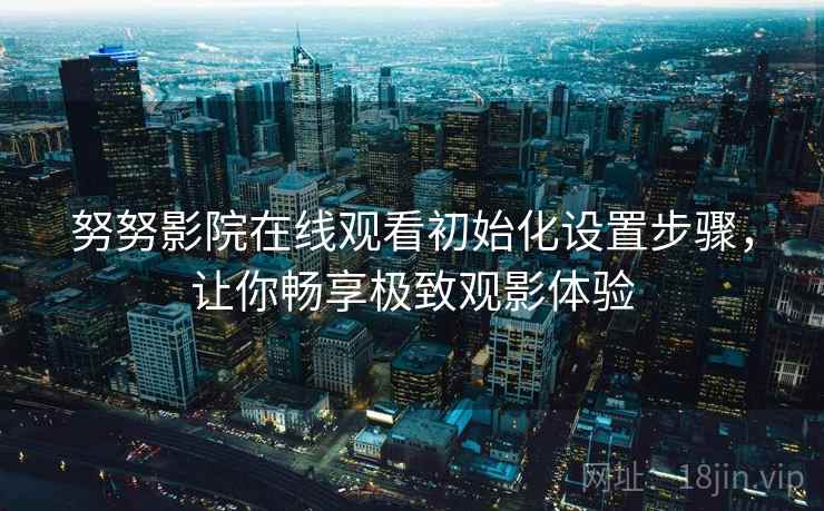 努努影院在线观看初始化设置步骤，让你畅享极致观影体验