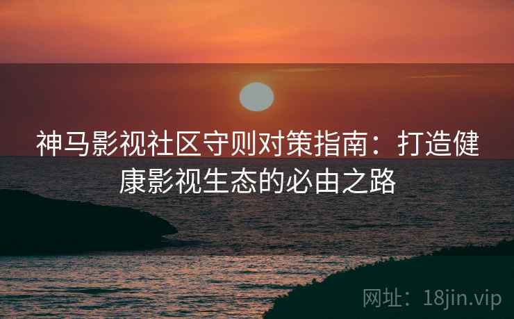神马影视社区守则对策指南：打造健康影视生态的必由之路