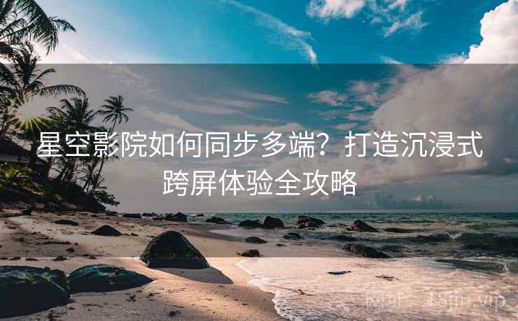 星空影院如何同步多端？打造沉浸式跨屏体验全攻略
