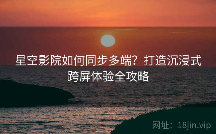 星空影院如何同步多端？打造沉浸式跨屏体验全攻略