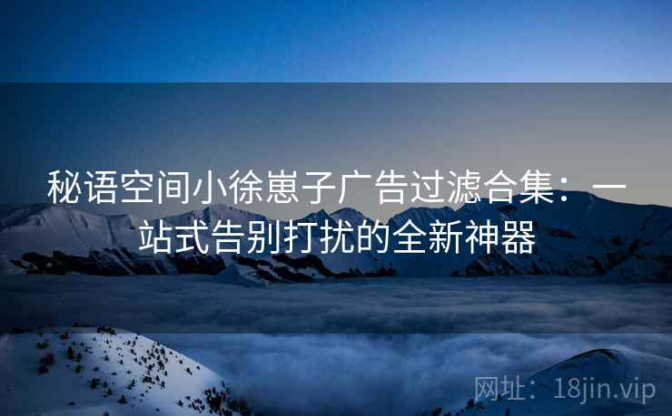秘语空间小徐崽子广告过滤合集：一站式告别打扰的全新神器