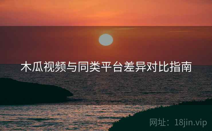 木瓜视频与同类平台差异对比指南