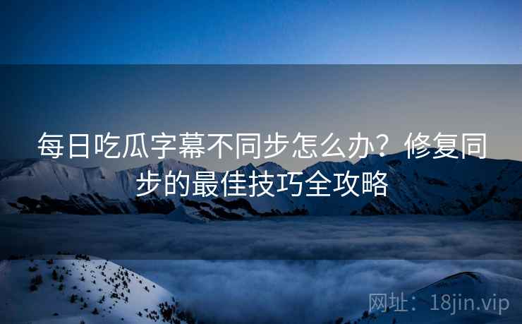 每日吃瓜字幕不同步怎么办？修复同步的最佳技巧全攻略