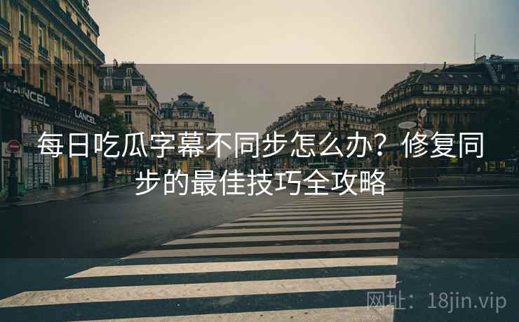 每日吃瓜字幕不同步怎么办？修复同步的最佳技巧全攻略