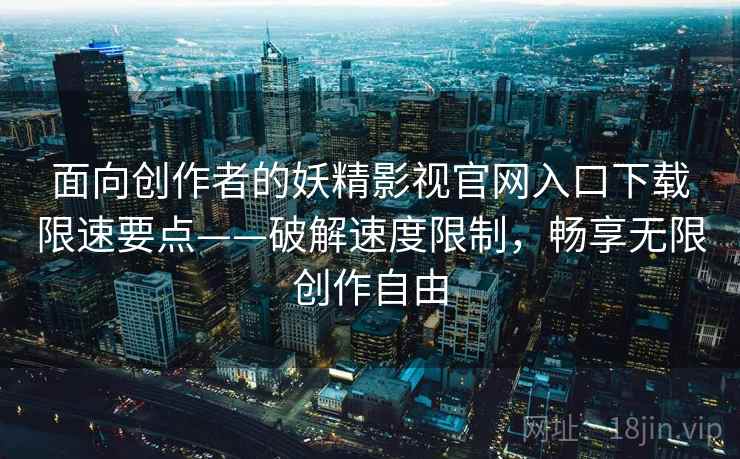 面向创作者的妖精影视官网入口下载限速要点——破解速度限制，畅享无限创作自由